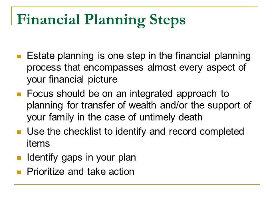 Financial Planning Steps Estate planning is one step in the financial planning process that encompasses almost every aspect of your financial picture Focus should be on an integrated approach to planning for transfer of wealth and/or the support of your family in the case of untimely death Use the checklist to identify and record completed items Identify gaps in your plan Prioritize and take action