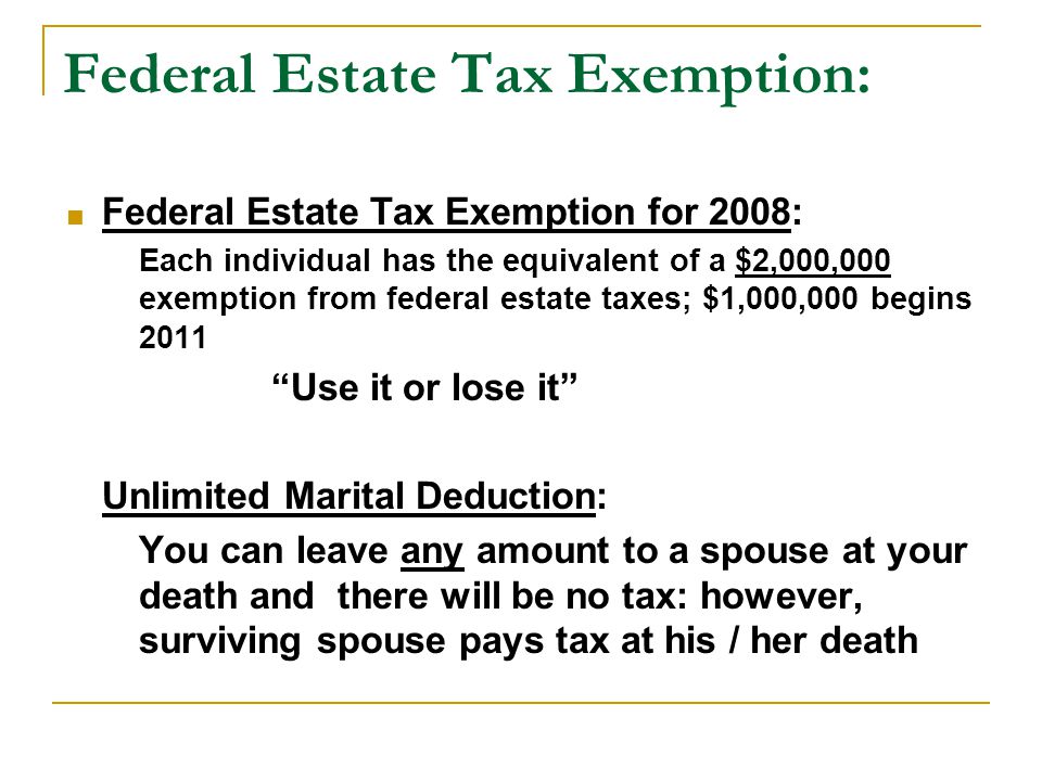 Federal Estate Tax Exemption:  Federal Estate Tax Exemption for 2008: Each individual has the equivalent of a $2,000,000 exemption from federal estate taxes; $1,000,000 begins 2011 Use it or lose it Unlimited Marital Deduction: You can leave any amount to a spouse at your death and there will be no tax: however, surviving spouse pays tax at his / her death