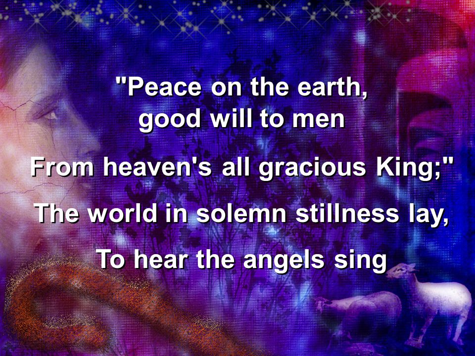 Peace on the earth, good will to men From heaven s all gracious King; The world in solemn stillness lay, To hear the angels sing Peace on the earth, good will to men From heaven s all gracious King; The world in solemn stillness lay, To hear the angels sing