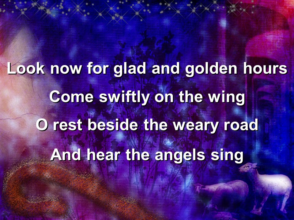 Look now for glad and golden hours Come swiftly on the wing O rest beside the weary road And hear the angels sing Look now for glad and golden hours Come swiftly on the wing O rest beside the weary road And hear the angels sing