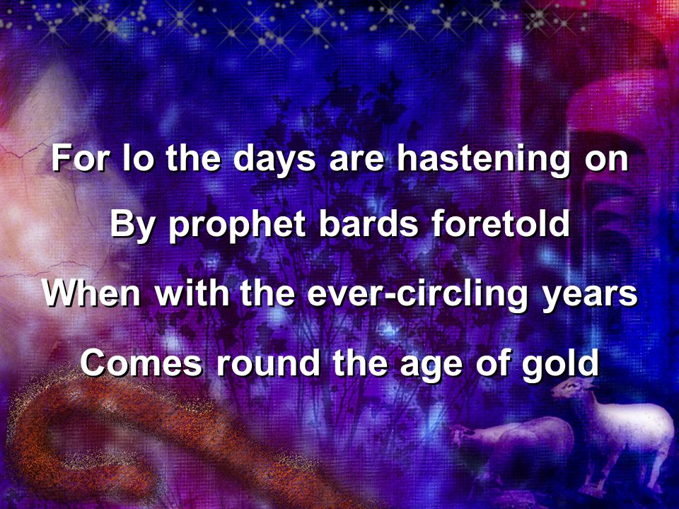 For lo the days are hastening on By prophet bards foretold When with the ever-circling years Comes round the age of gold For lo the days are hastening on By prophet bards foretold When with the ever-circling years Comes round the age of gold