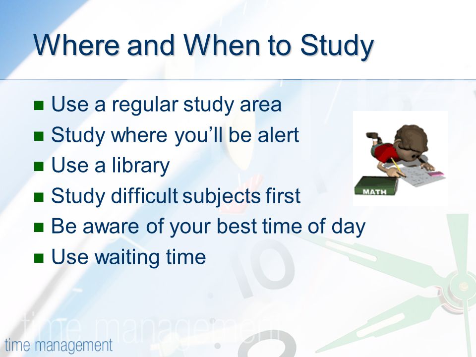 Where and When to Study Use a regular study area Study where you’ll be alert Use a library Study difficult subjects first Be aware of your best time of day Use waiting time