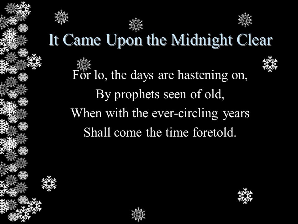 It Came Upon the Midnight Clear For lo, the days are hastening on, By prophets seen of old, When with the ever-circling years Shall come the time foretold.