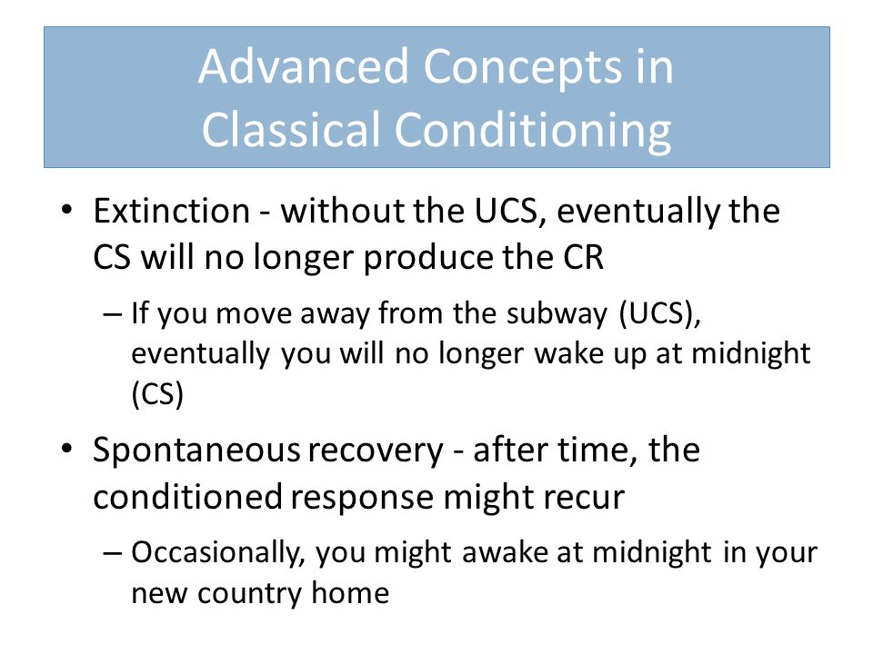 Advanced Concepts in Classical Conditioning Extinction - without the UCS, eventually the CS will no longer produce the CR – If you move away from the subway (UCS), eventually you will no longer wake up at midnight (CS) Spontaneous recovery - after time, the conditioned response might recur – Occasionally, you might awake at midnight in your new country home