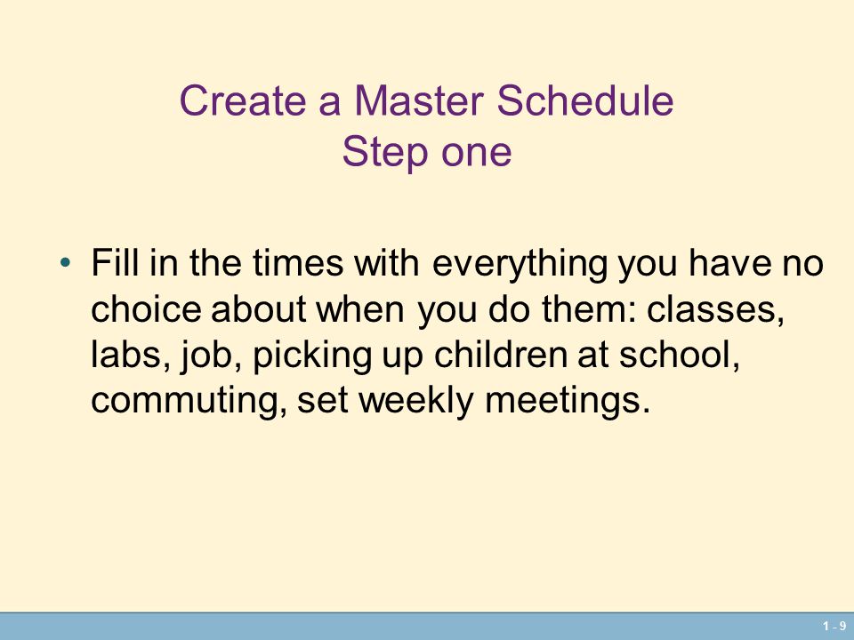 1 - 9 Create a Master Schedule Step one Fill in the times with everything you have no choice about when you do them: classes, labs, job, picking up children at school, commuting, set weekly meetings.