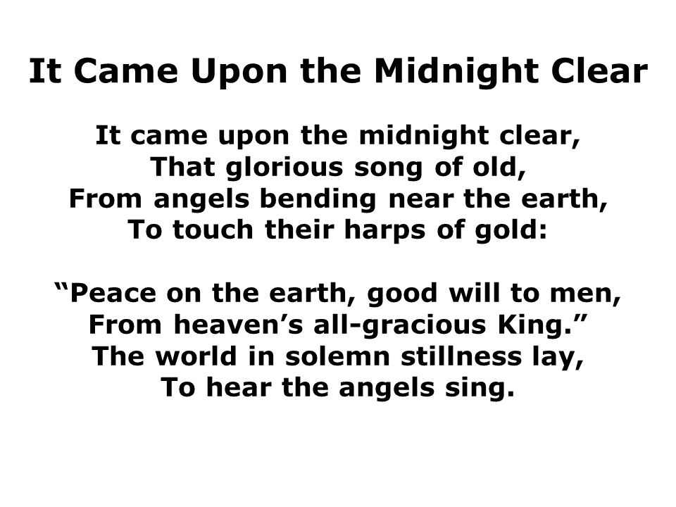 It Came Upon the Midnight Clear It came upon the midnight clear, That glorious song of old, From angels bending near the earth, To touch their harps of gold: Peace on the earth, good will to men, From heaven’s all-gracious King. The world in solemn stillness lay, To hear the angels sing.