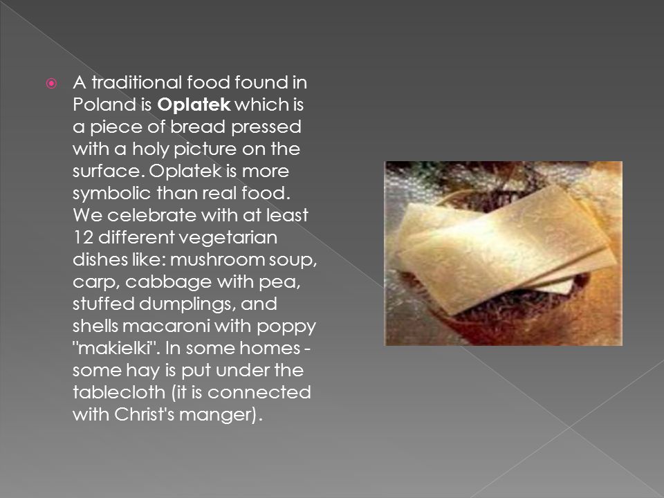  A traditional food found in Poland is Oplatek which is a piece of bread pressed with a holy picture on the surface.