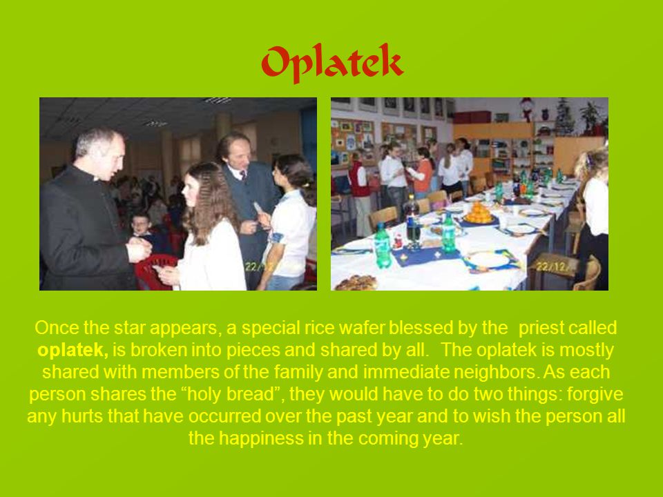 Oplatek Once the star appears, a special rice wafer blessed by the priest called oplatek, is broken into pieces and shared by all.