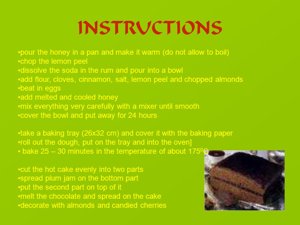 INSTRUCTIONS pour the honey in a pan and make it warm (do not allow to boil) chop the lemon peel dissolve the soda in the rum and pour into a bowl add flour, cloves, cinnamon, salt, lemon peel and chopped almonds beat in eggs add melted and cooled honey mix everything very carefully with a mixer until smooth cover the bowl and put away for 24 hours take a baking tray (26x32 cm) and cover it with the baking paper roll out the dough, put on the tray and into the oven] bake 25 – 30 minutes in the temperature of about C cut the hot cake evenly into two parts spread plum jam on the bottom part put the second part on top of it melt the chocolate and spread on the cake decorate with almonds and candied cherries