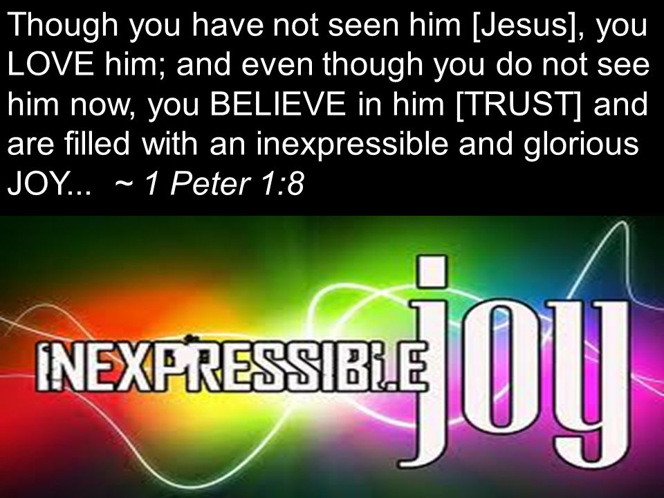 Though you have not seen him [Jesus], you LOVE him; and even though you do not see him now, you BELIEVE in him [TRUST] and are filled with an inexpressible and glorious JOY...