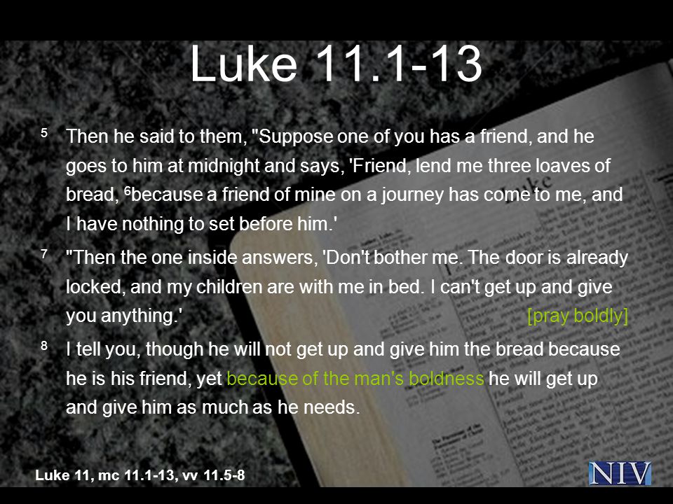 Luke Then he said to them, Suppose one of you has a friend, and he goes to him at midnight and says, Friend, lend me three loaves of bread, 6 because a friend of mine on a journey has come to me, and I have nothing to set before him. 7 Then the one inside answers, Don t bother me.