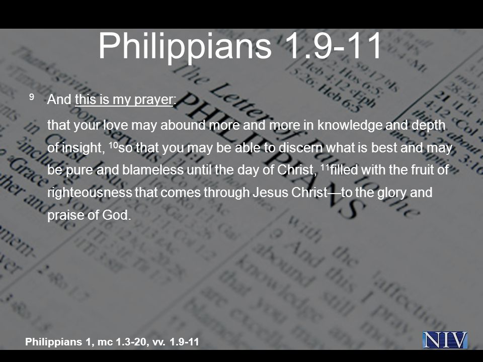 Philippians And this is my prayer: that your love may abound more and more in knowledge and depth of insight, 10 so that you may be able to discern what is best and may be pure and blameless until the day of Christ, 11 filled with the fruit of righteousness that comes through Jesus Christ—to the glory and praise of God.
