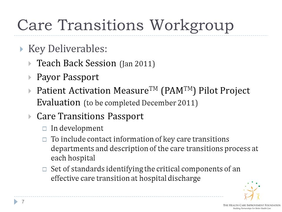 Care Transitions Workgroup 7  Key Deliverables:  Teach Back Session (Jan 2011)  Payor Passport  Patient Activation Measure TM (PAM TM ) Pilot Project Evaluation (to be completed December 2011)  Care Transitions Passport  In development  To include contact information of key care transitions departments and description of the care transitions process at each hospital  Set of standards identifying the critical components of an effective care transition at hospital discharge