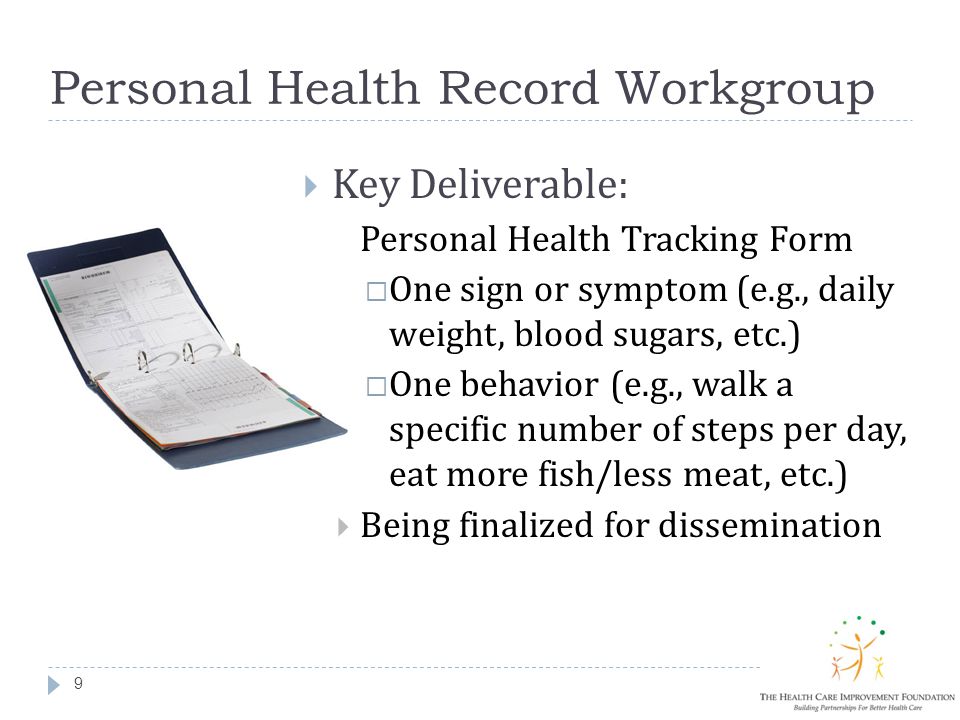 Personal Health Record Workgroup 9  Key Deliverable:  Personal Health Tracking Form  One sign or symptom (e.g., daily weight, blood sugars, etc.)  One behavior (e.g., walk a specific number of steps per day, eat more fish/less meat, etc.)  Being finalized for dissemination