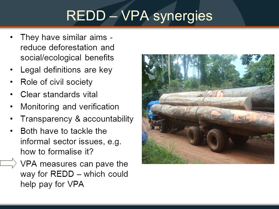 REDD – VPA synergies They have similar aims - reduce deforestation and social/ecological benefits Legal definitions are key Role of civil society Clear standards vital Monitoring and verification Transparency & accountability Both have to tackle the informal sector issues, e.g.