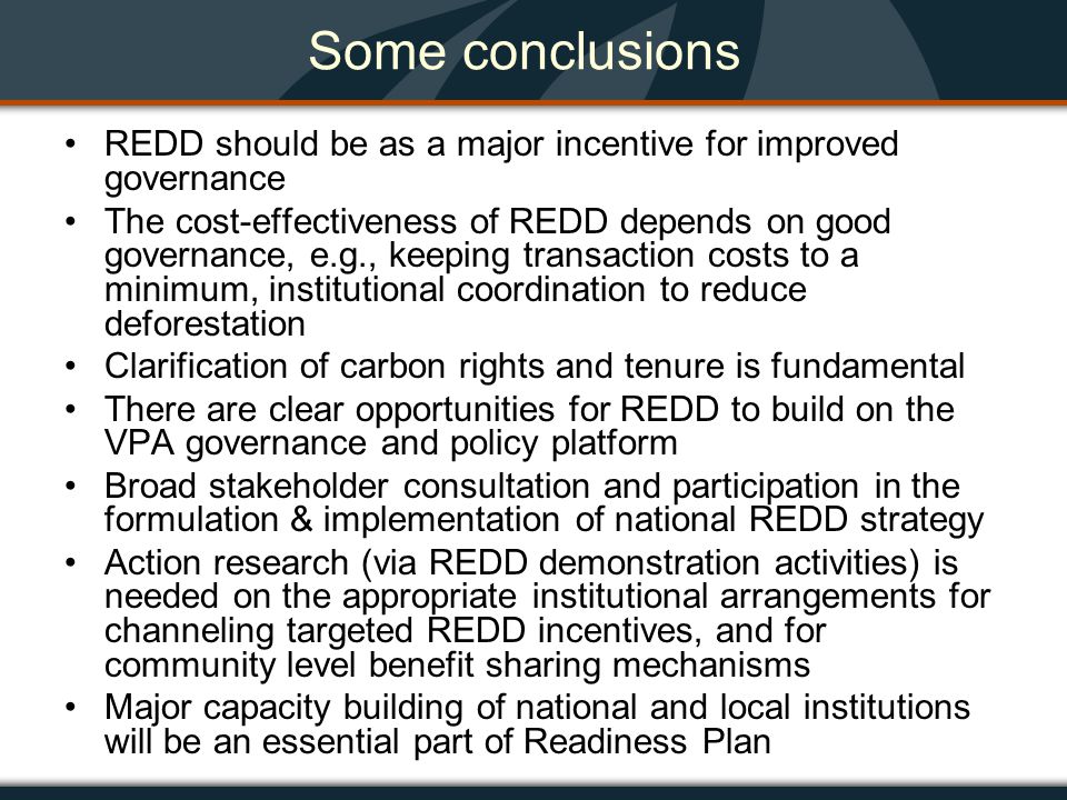 Some conclusions REDD should be as a major incentive for improved governance The cost-effectiveness of REDD depends on good governance, e.g., keeping transaction costs to a minimum, institutional coordination to reduce deforestation Clarification of carbon rights and tenure is fundamental There are clear opportunities for REDD to build on the VPA governance and policy platform Broad stakeholder consultation and participation in the formulation & implementation of national REDD strategy Action research (via REDD demonstration activities) is needed on the appropriate institutional arrangements for channeling targeted REDD incentives, and for community level benefit sharing mechanisms Major capacity building of national and local institutions will be an essential part of Readiness Plan