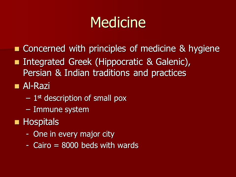 Medicine Concerned with principles of medicine & hygiene Concerned with principles of medicine & hygiene Integrated Greek (Hippocratic & Galenic), Persian & Indian traditions and practices Integrated Greek (Hippocratic & Galenic), Persian & Indian traditions and practices Al-Razi Al-Razi –1 st description of small pox –Immune system Hospitals Hospitals -One in every major city -Cairo = 8000 beds with wards
