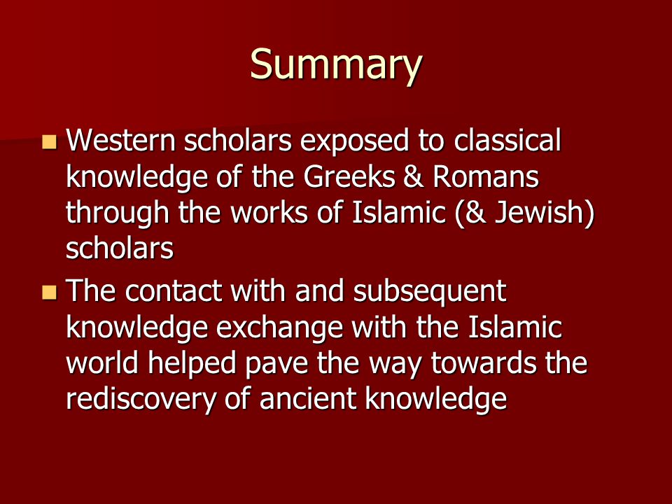 Summary Western scholars exposed to classical knowledge of the Greeks & Romans through the works of Islamic (& Jewish) scholars Western scholars exposed to classical knowledge of the Greeks & Romans through the works of Islamic (& Jewish) scholars The contact with and subsequent knowledge exchange with the Islamic world helped pave the way towards the rediscovery of ancient knowledge The contact with and subsequent knowledge exchange with the Islamic world helped pave the way towards the rediscovery of ancient knowledge