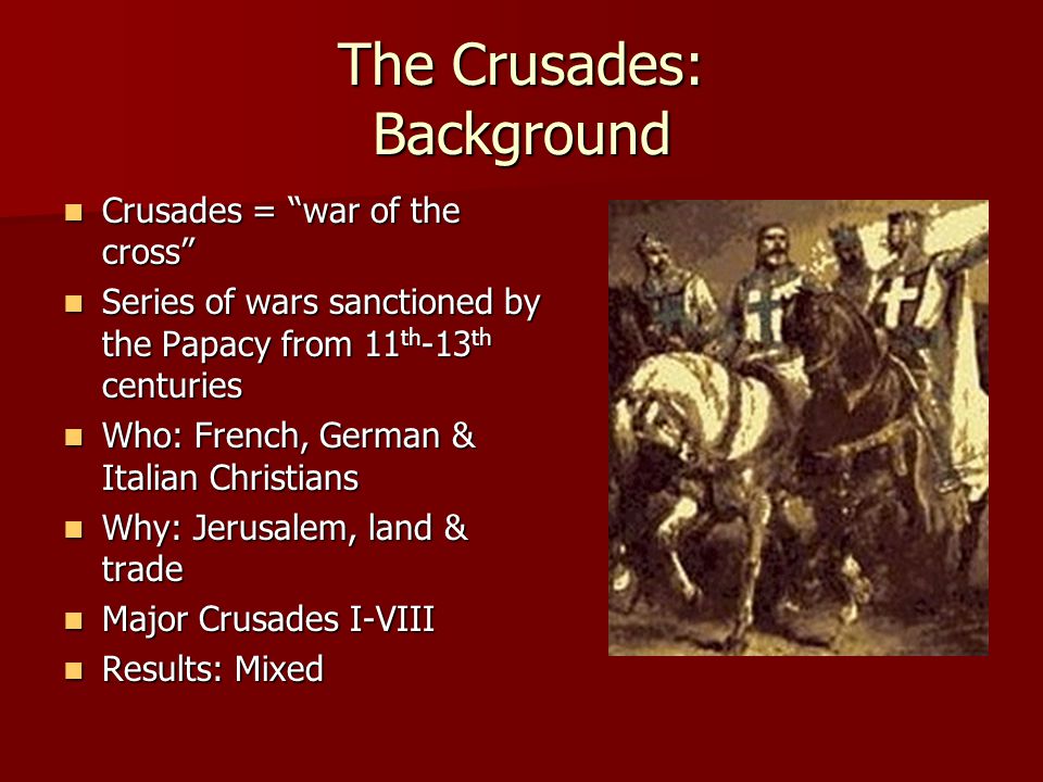 The Crusades: Background Crusades = war of the cross Crusades = war of the cross Series of wars sanctioned by the Papacy from 11 th -13 th centuries Series of wars sanctioned by the Papacy from 11 th -13 th centuries Who: French, German & Italian Christians Who: French, German & Italian Christians Why: Jerusalem, land & trade Why: Jerusalem, land & trade Major Crusades I-VIII Major Crusades I-VIII Results: Mixed Results: Mixed