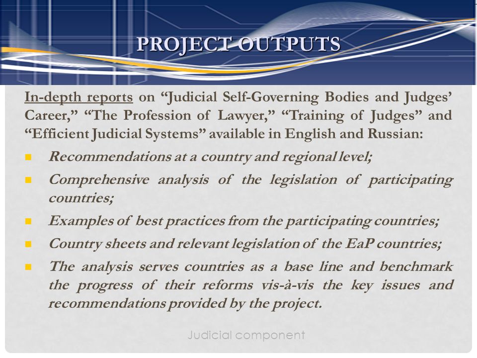 Judicial component In-depth reports on Judicial Self-Governing Bodies and Judges’ Career, The Profession of Lawyer, Training of Judges and Efficient Judicial Systems available in English and Russian: Recommendations at a country and regional level; Comprehensive analysis of the legislation of participating countries; Examples of best practices from the participating countries; Country sheets and relevant legislation of the EaP countries; The analysis serves countries as a base line and benchmark the progress of their reforms vis-à-vis the key issues and recommendations provided by the project.