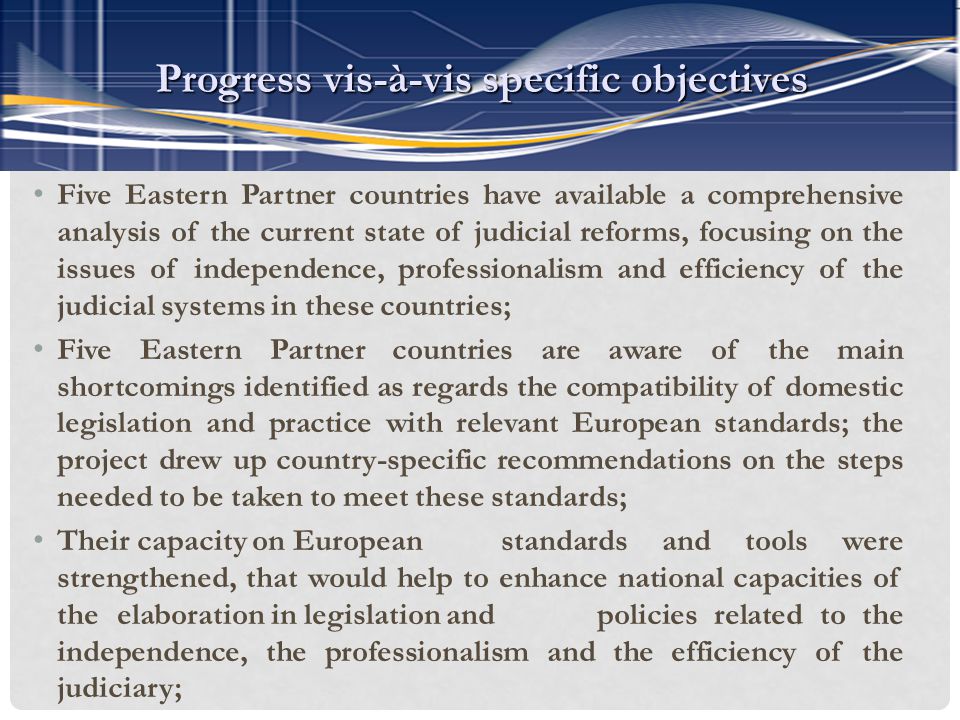 Five Eastern Partner countries have available a comprehensive analysis of the current state of judicial reforms, focusing on the issues of independence, professionalism and efficiency of the judicial systems in these countries; Five Eastern Partner countries are aware of the main shortcomings identified as regards the compatibility of domestic legislation and practice with relevant European standards; the project drew up country-specific recommendations on the steps needed to be taken to meet these standards; Their capacity on European standards and tools were strengthened, that would help to enhance national capacities of the elaboration in legislation and policies related to the independence, the professionalism and the efficiency of the judiciary; Progress vis-à-vis specific objectives