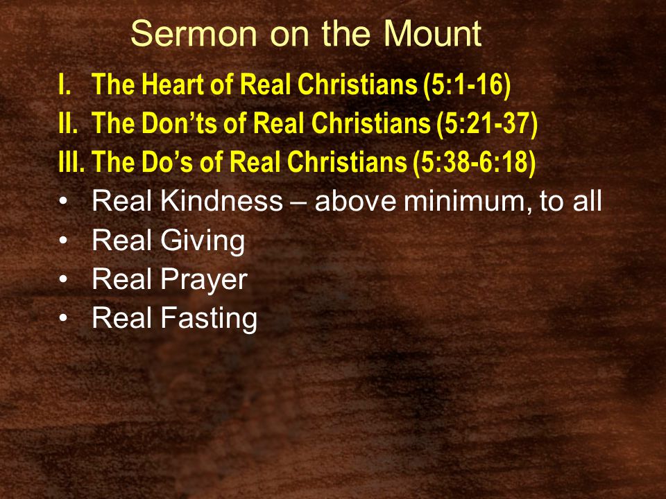 Sermon on the Mount I.The Heart of Real Christians (5:1-16) II.The Don’ts of Real Christians (5:21-37) III.The Do’s of Real Christians (5:38-6:18) Real Kindness – above minimum, to all Real Giving Real Prayer Real Fasting