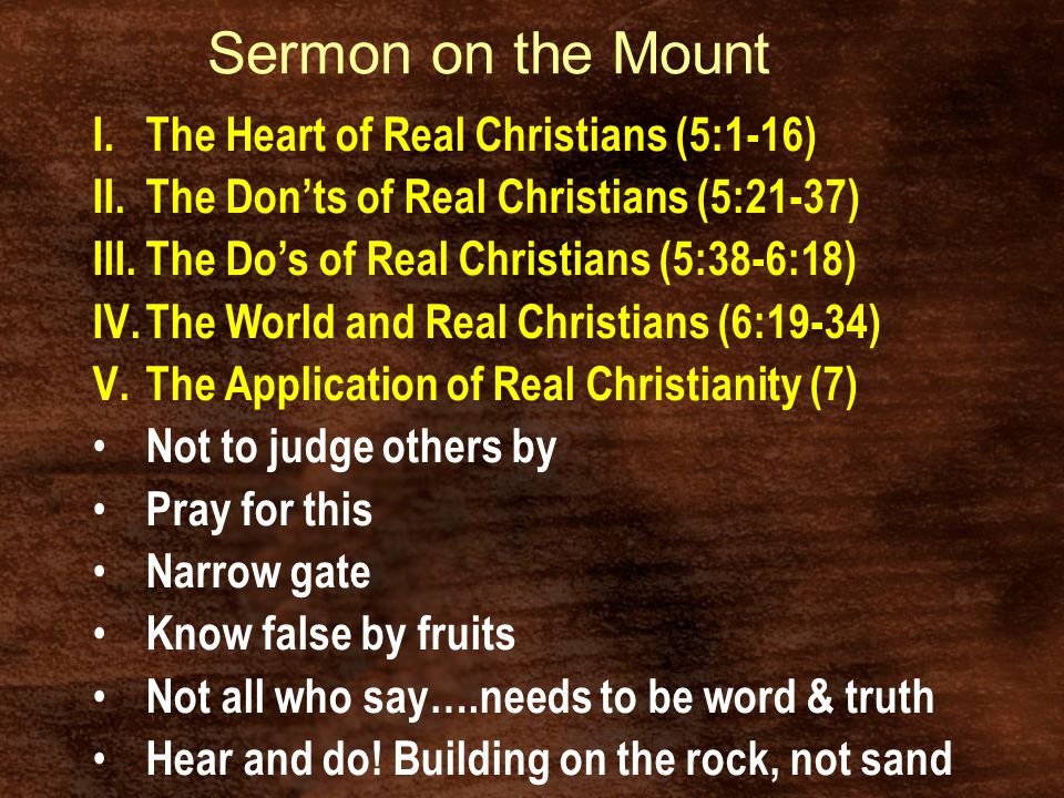 Sermon on the Mount I.The Heart of Real Christians (5:1-16) II.The Don’ts of Real Christians (5:21-37) III.The Do’s of Real Christians (5:38-6:18) IV.The World and Real Christians (6:19-34) V.The Application of Real Christianity (7) Not to judge others by Pray for this Narrow gate Know false by fruits Not all who say….needs to be word & truth Hear and do.