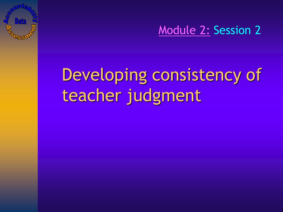 Developing consistency of teacher judgment Module 2: Session 2