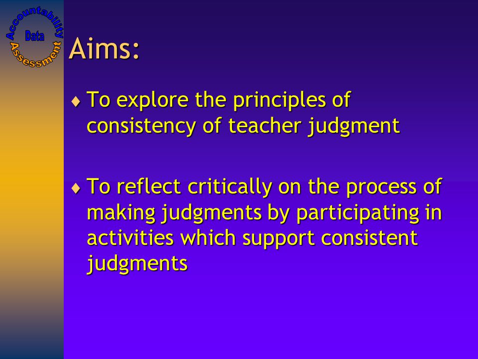 Aims:  To explore the principles of consistency of teacher judgment  To reflect critically on the process of making judgments by participating in activities which support consistent judgments