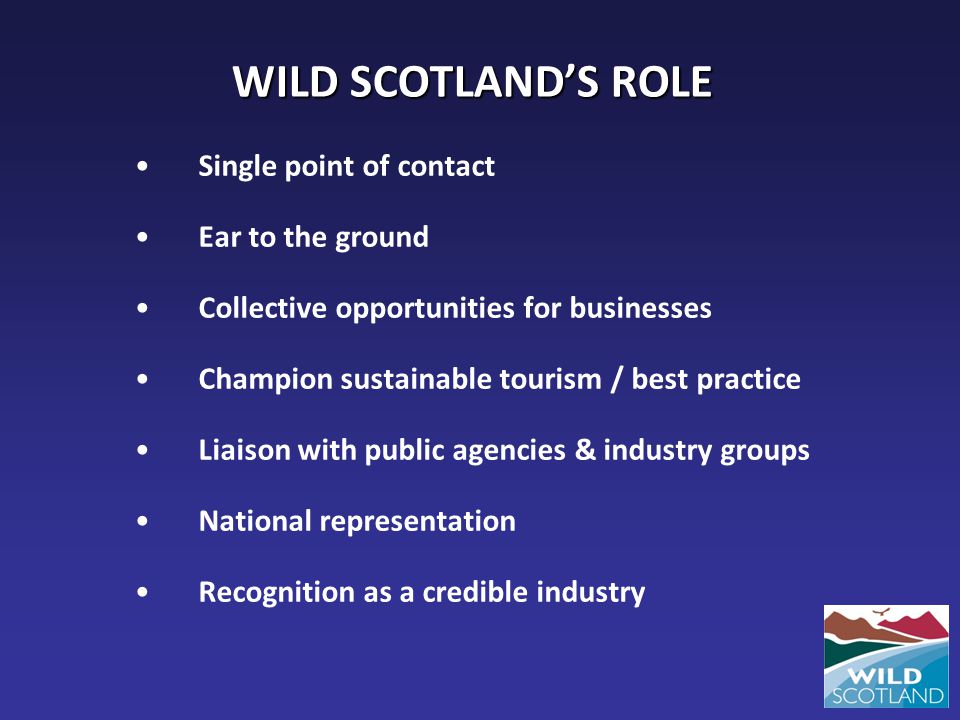 WILD SCOTLAND’S ROLE Single point of contact Ear to the ground Collective opportunities for businesses Champion sustainable tourism / best practice Liaison with public agencies & industry groups National representation Recognition as a credible industry