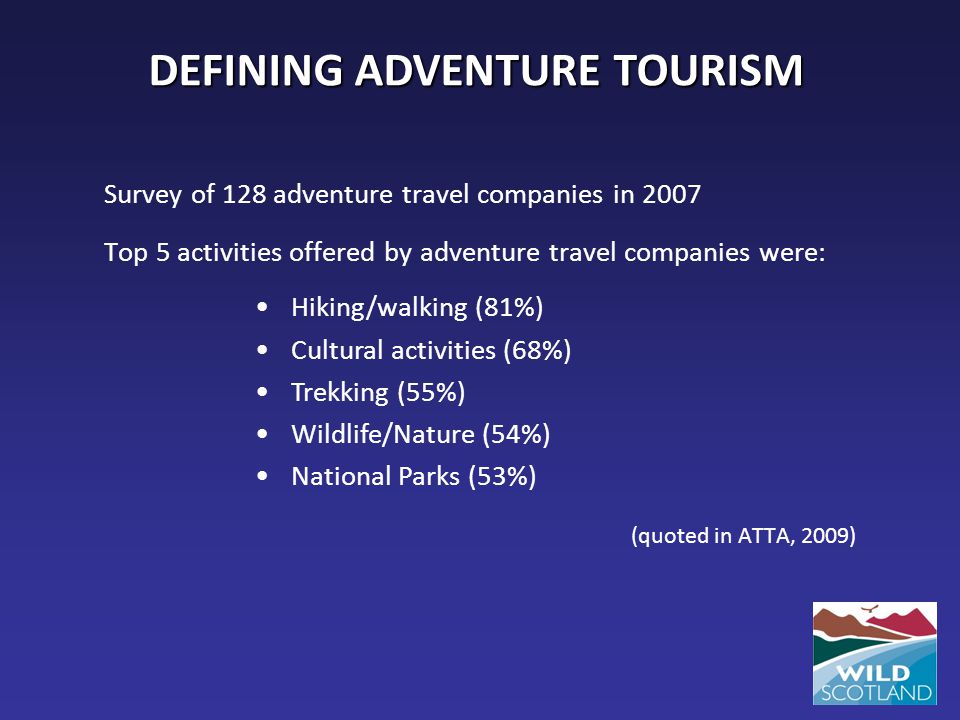 Survey of 128 adventure travel companies in 2007 Top 5 activities offered by adventure travel companies were: (quoted in ATTA, 2009) DEFINING ADVENTURE TOURISM Hiking/walking (81%) Cultural activities (68%) Trekking (55%) Wildlife/Nature (54%) National Parks (53%)