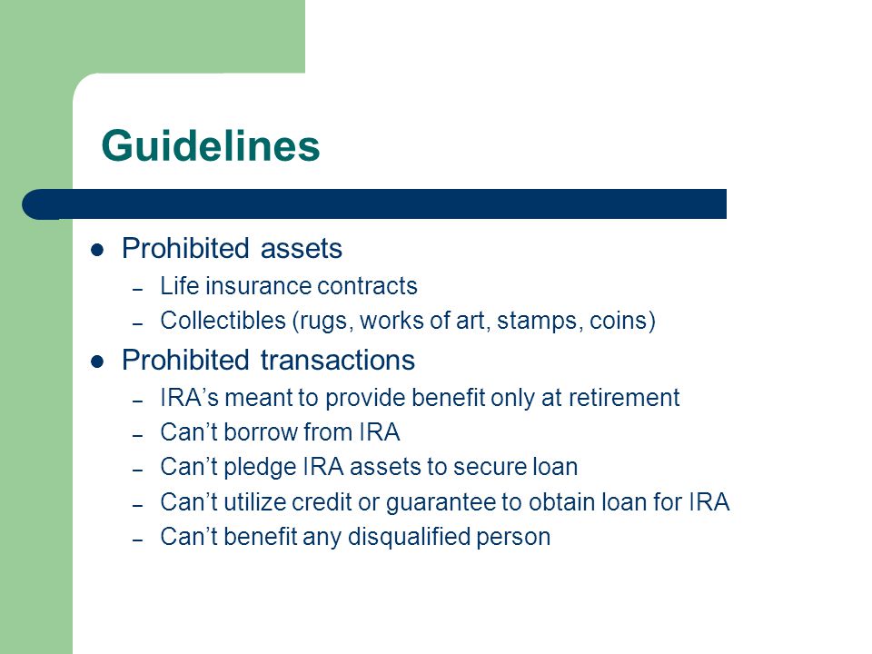 Guidelines Prohibited assets – Life insurance contracts – Collectibles (rugs, works of art, stamps, coins) Prohibited transactions – IRA’s meant to provide benefit only at retirement – Can’t borrow from IRA – Can’t pledge IRA assets to secure loan – Can’t utilize credit or guarantee to obtain loan for IRA – Can’t benefit any disqualified person