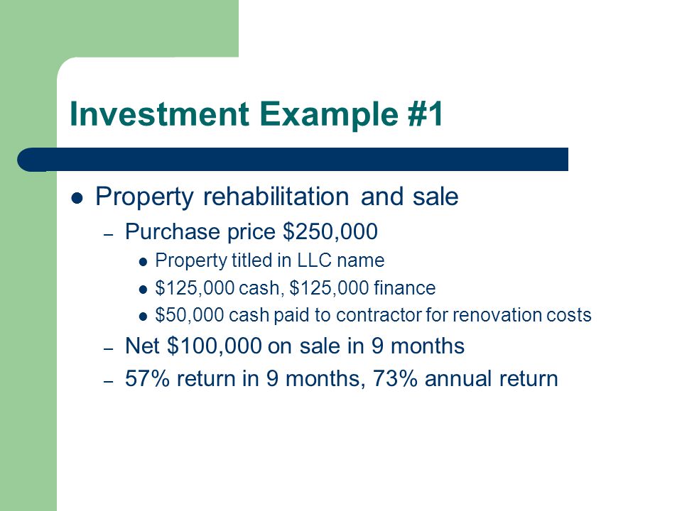 Investment Example #1 Property rehabilitation and sale – Purchase price $250,000 Property titled in LLC name $125,000 cash, $125,000 finance $50,000 cash paid to contractor for renovation costs – Net $100,000 on sale in 9 months – 57% return in 9 months, 73% annual return