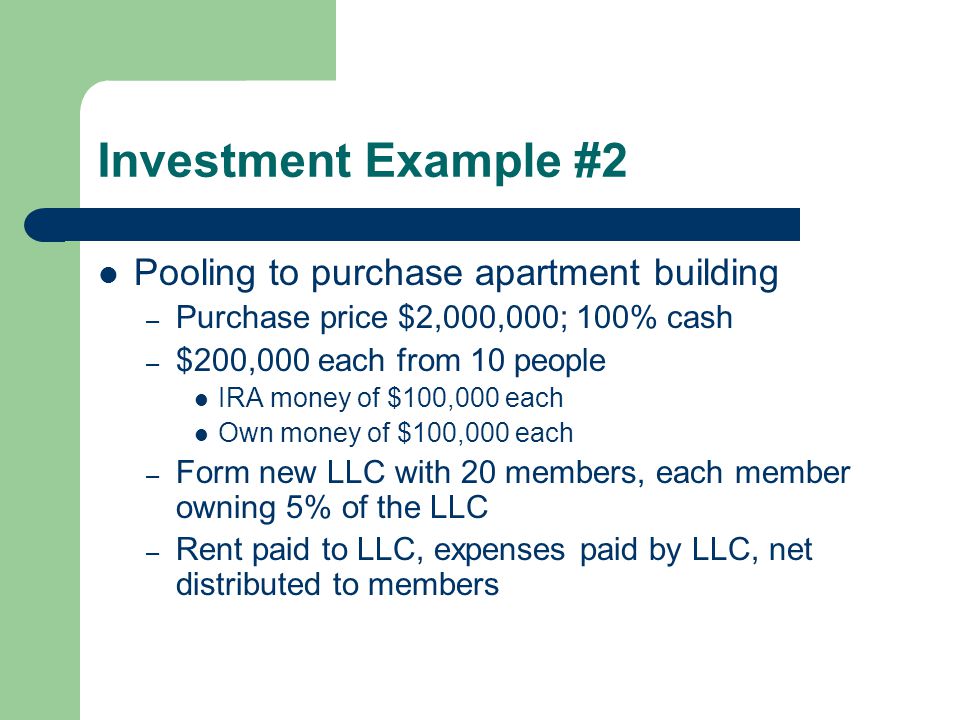 Investment Example #2 Pooling to purchase apartment building – Purchase price $2,000,000; 100% cash – $200,000 each from 10 people IRA money of $100,000 each Own money of $100,000 each – Form new LLC with 20 members, each member owning 5% of the LLC – Rent paid to LLC, expenses paid by LLC, net distributed to members