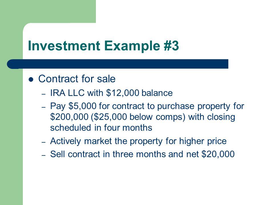 Investment Example #3 Contract for sale – IRA LLC with $12,000 balance – Pay $5,000 for contract to purchase property for $200,000 ($25,000 below comps) with closing scheduled in four months – Actively market the property for higher price – Sell contract in three months and net $20,000