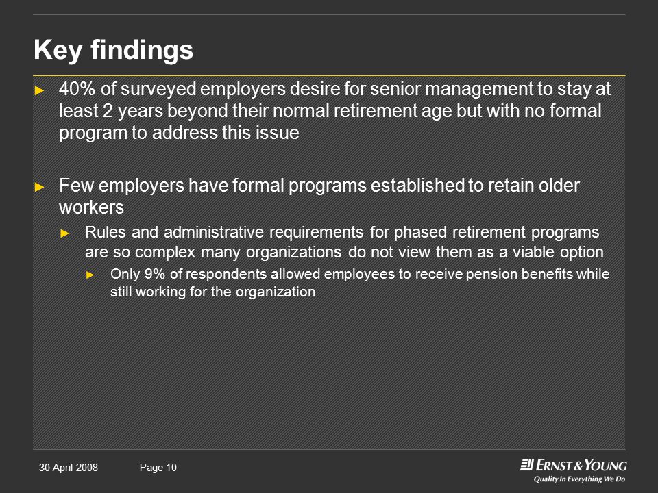 30 April 2008Presentation titlePage 10 Key findings ► 40% of surveyed employers desire for senior management to stay at least 2 years beyond their normal retirement age but with no formal program to address this issue ► Few employers have formal programs established to retain older workers ► Rules and administrative requirements for phased retirement programs are so complex many organizations do not view them as a viable option ► Only 9% of respondents allowed employees to receive pension benefits while still working for the organization