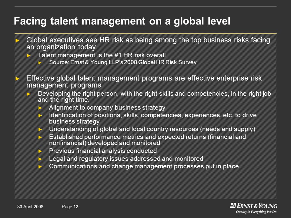 30 April 2008Presentation titlePage 12 Facing talent management on a global level ► Global executives see HR risk as being among the top business risks facing an organization today ► Talent management is the #1 HR risk overall ► Source: Ernst & Young LLP’s 2008 Global HR Risk Survey ► Effective global talent management programs are effective enterprise risk management programs ► Developing the right person, with the right skills and competencies, in the right job and the right time.