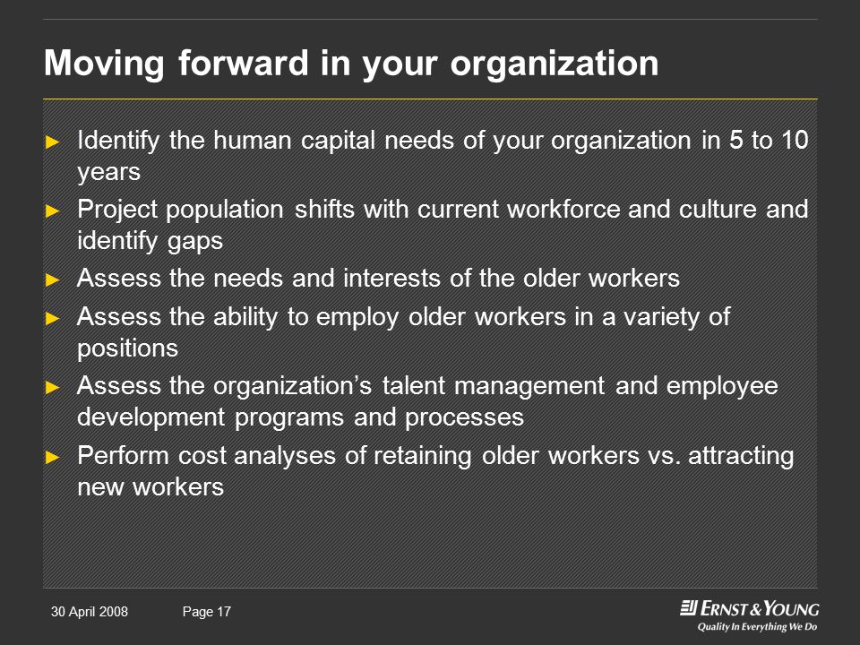 30 April 2008Presentation titlePage 17 Moving forward in your organization ► Identify the human capital needs of your organization in 5 to 10 years ► Project population shifts with current workforce and culture and identify gaps ► Assess the needs and interests of the older workers ► Assess the ability to employ older workers in a variety of positions ► Assess the organization’s talent management and employee development programs and processes ► Perform cost analyses of retaining older workers vs.