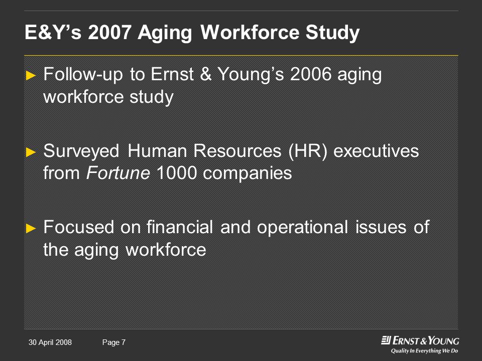 30 April 2008Presentation titlePage 7 E&Y’s 2007 Aging Workforce Study ► Follow-up to Ernst & Young’s 2006 aging workforce study ► Surveyed Human Resources (HR) executives from Fortune 1000 companies ► Focused on financial and operational issues of the aging workforce
