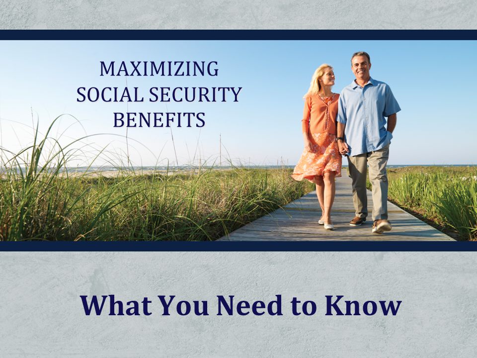 What You Need to Know MAXIMIZING SOCIAL SECURITY BENEFITS