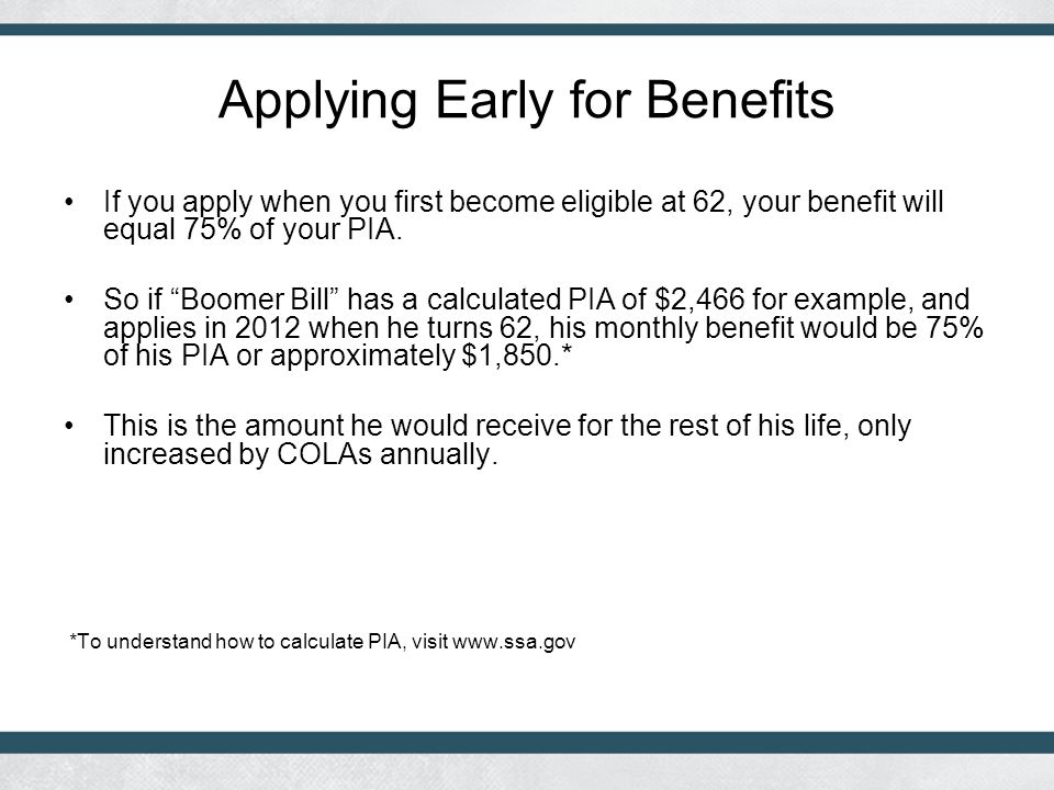 Applying Early for Benefits If you apply when you first become eligible at 62, your benefit will equal 75% of your PIA.