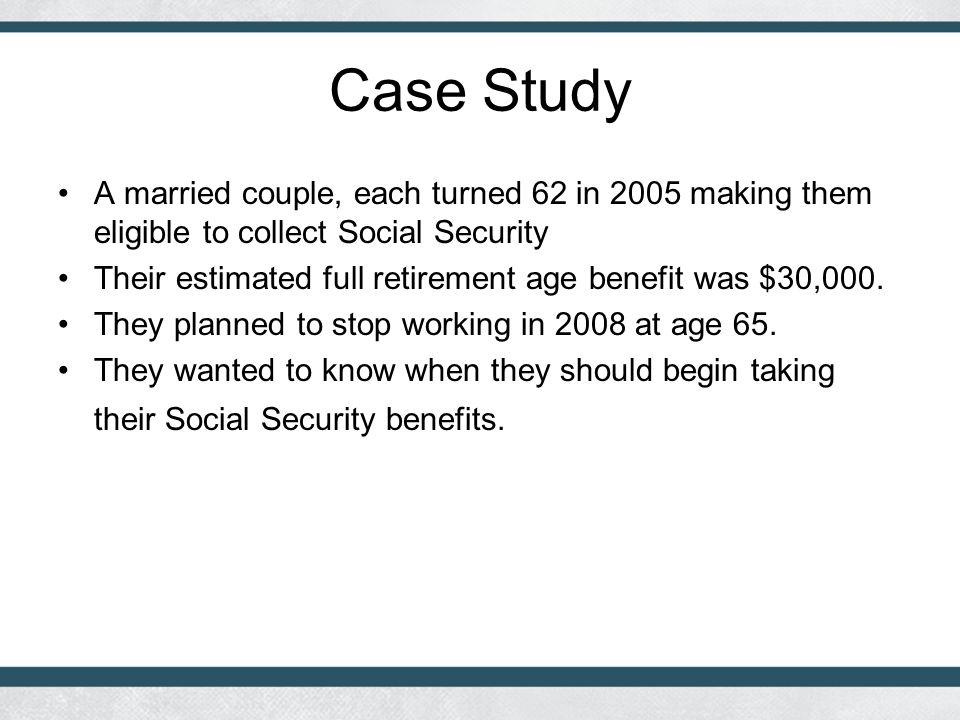 Case Study A married couple, each turned 62 in 2005 making them eligible to collect Social Security Their estimated full retirement age benefit was $30,000.