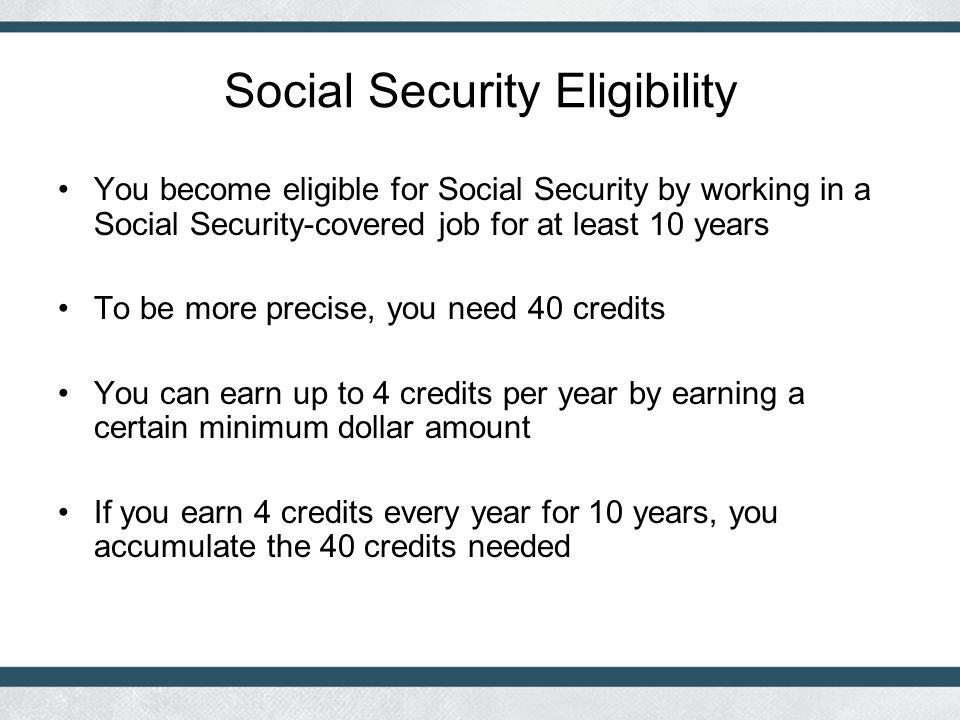 Social Security Eligibility You become eligible for Social Security by working in a Social Security-covered job for at least 10 years To be more precise, you need 40 credits You can earn up to 4 credits per year by earning a certain minimum dollar amount If you earn 4 credits every year for 10 years, you accumulate the 40 credits needed