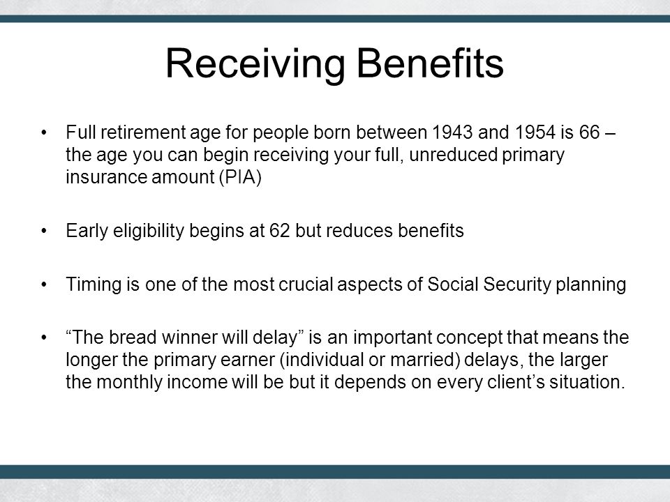 Receiving Benefits Full retirement age for people born between 1943 and 1954 is 66 – the age you can begin receiving your full, unreduced primary insurance amount (PIA) Early eligibility begins at 62 but reduces benefits Timing is one of the most crucial aspects of Social Security planning The bread winner will delay is an important concept that means the longer the primary earner (individual or married) delays, the larger the monthly income will be but it depends on every client’s situation.