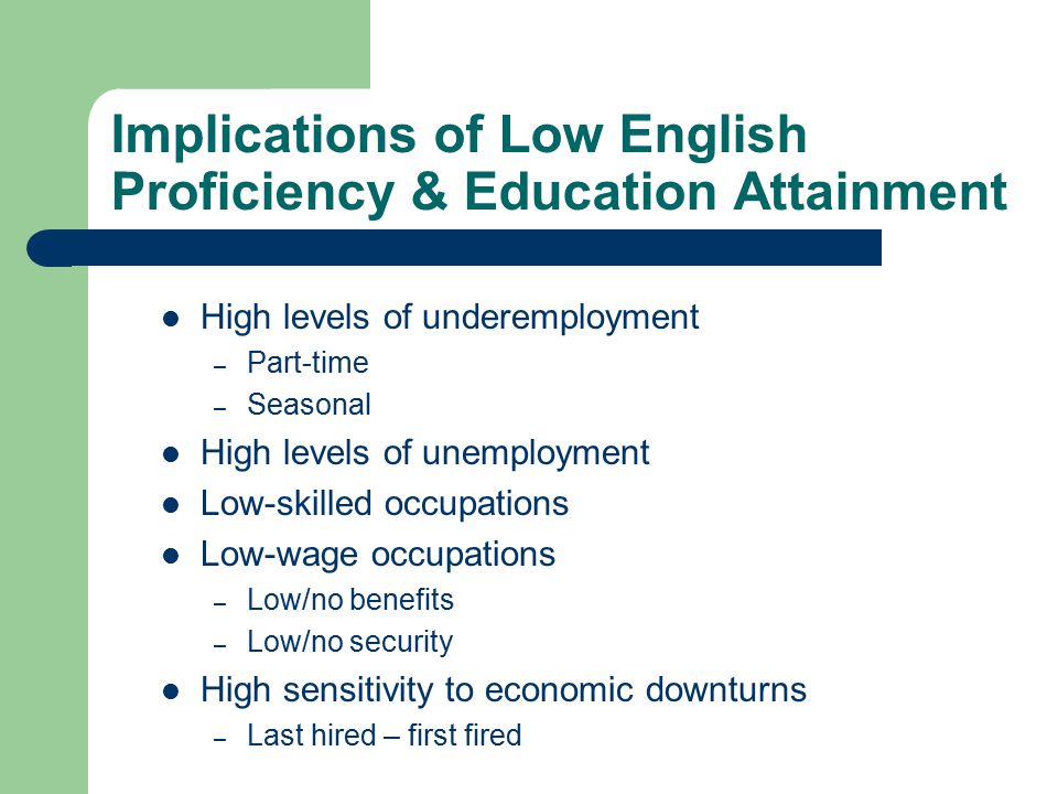 Implications of Low English Proficiency & Education Attainment High levels of underemployment – Part-time – Seasonal High levels of unemployment Low-skilled occupations Low-wage occupations – Low/no benefits – Low/no security High sensitivity to economic downturns – Last hired – first fired