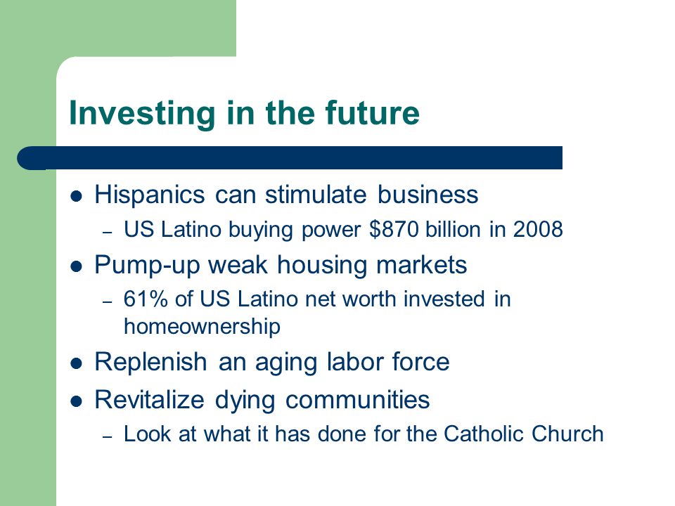 Investing in the future Hispanics can stimulate business – US Latino buying power $870 billion in 2008 Pump-up weak housing markets – 61% of US Latino net worth invested in homeownership Replenish an aging labor force Revitalize dying communities – Look at what it has done for the Catholic Church