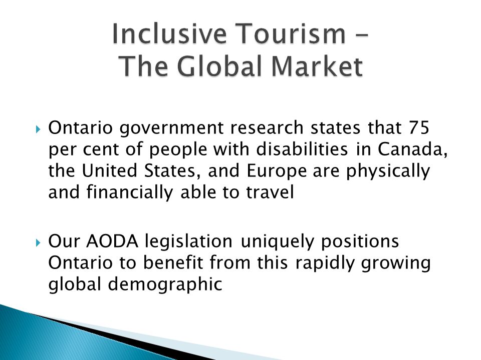  Ontario government research states that 75 per cent of people with disabilities in Canada, the United States, and Europe are physically and financially able to travel  Our AODA legislation uniquely positions Ontario to benefit from this rapidly growing global demographic