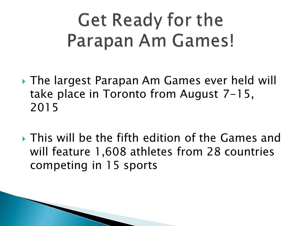  The largest Parapan Am Games ever held will take place in Toronto from August 7-15, 2015  This will be the fifth edition of the Games and will feature 1,608 athletes from 28 countries competing in 15 sports