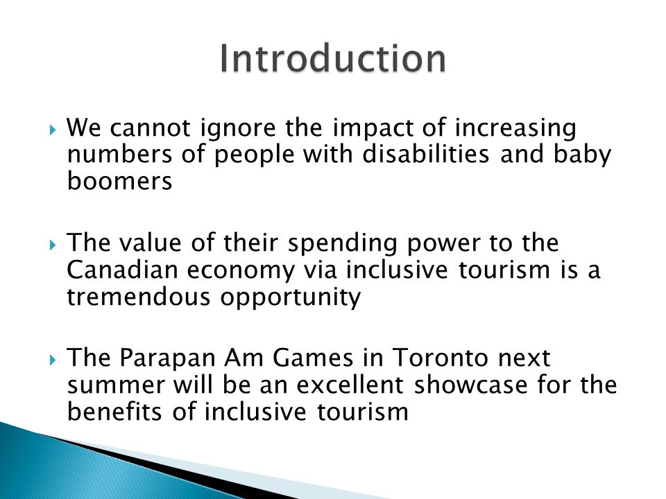  We cannot ignore the impact of increasing numbers of people with disabilities and baby boomers  The value of their spending power to the Canadian economy via inclusive tourism is a tremendous opportunity  The Parapan Am Games in Toronto next summer will be an excellent showcase for the benefits of inclusive tourism