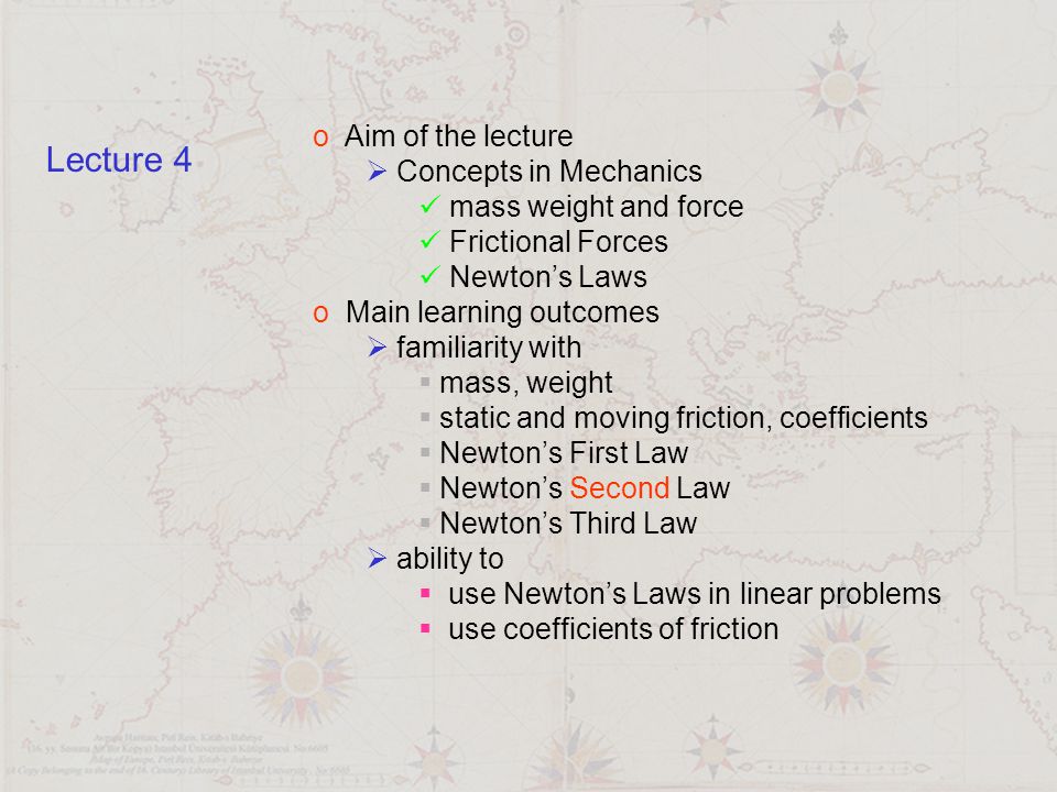 o Aim of the lecture  Concepts in Mechanics mass weight and force Frictional Forces Newton’s Laws o Main learning outcomes  familiarity with  mass, weight  static and moving friction, coefficients  Newton’s First Law  Newton’s Second Law  Newton’s Third Law  ability to  use Newton’s Laws in linear problems  use coefficients of friction Lecture 4